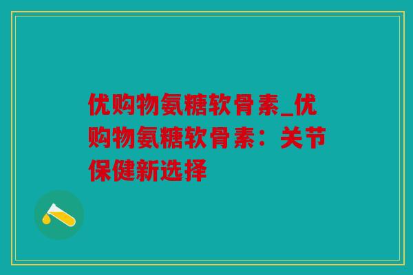 优购物氨糖软骨素_优购物氨糖软骨素:关节保健新选择 优购物氨糖软骨素_优购物氨糖软骨素:关节保健新选择