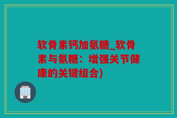 软骨素钙加氨糖_软骨素与氨糖：增强关节健康的关键组合)