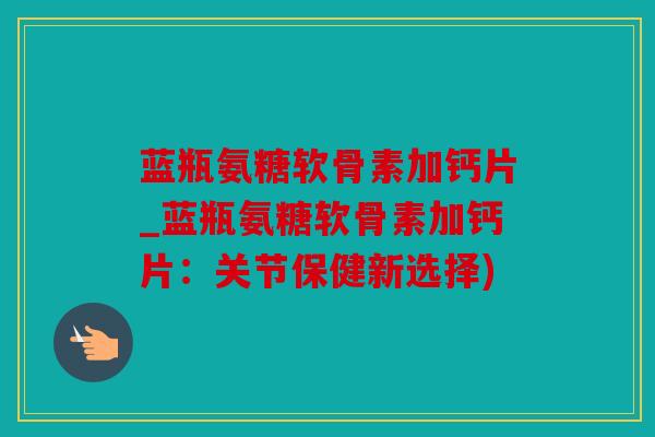 蓝瓶氨糖软骨素加钙片_蓝瓶氨糖软骨素加钙片：关节保健新选择)