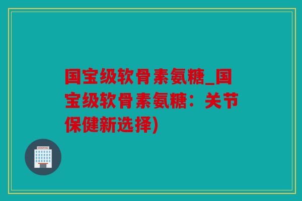 国宝级软骨素氨糖_国宝级软骨素氨糖：关节保健新选择)