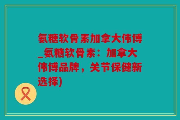 氨糖软骨素加拿大伟博_氨糖软骨素：加拿大伟博品牌，关节保健新选择)