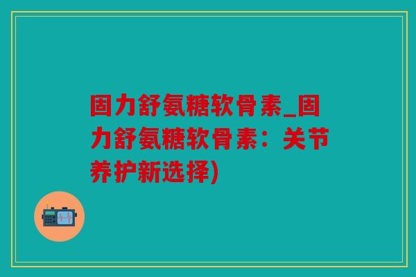 固力舒氨糖软骨素_固力舒氨糖软骨素：关节养护新选择)