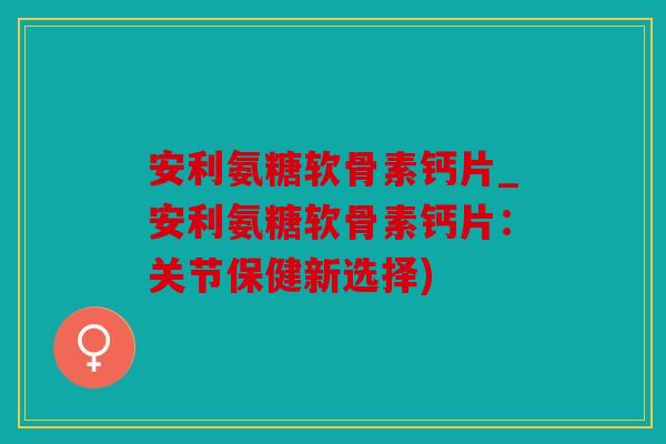 安利氨糖软骨素钙片_安利氨糖软骨素钙片:关节保健新选择) 安利氨糖软骨素钙片_安利氨糖软骨素钙片:关节保健新选择)