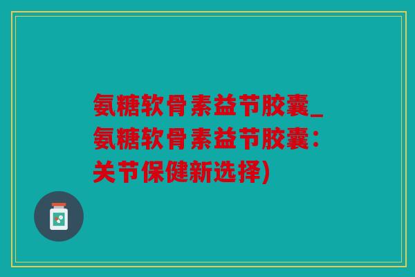 氨糖软骨素益节胶囊_氨糖软骨素益节胶囊:关节保健新选择) 氨糖软骨素益节胶囊_氨糖软骨素益节胶囊:关节保健新选择)