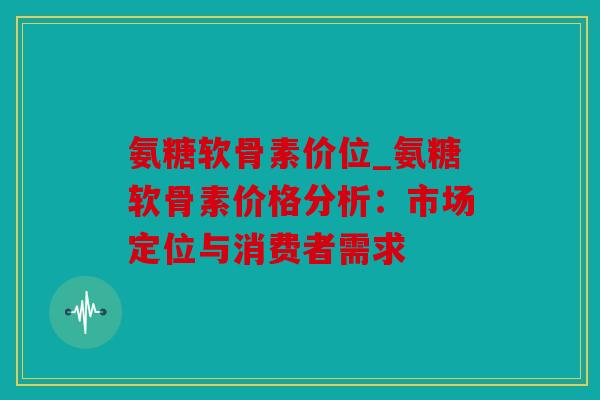 氨糖软骨素价位_氨糖软骨素价格分析：市场定位与消费者需求