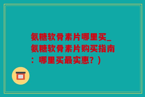 氨糖软骨素片哪里买_氨糖软骨素片购买指南：哪里买实惠？)