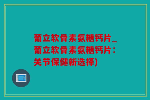 葡立软骨素氨糖钙片_葡立软骨素氨糖钙片：关节保健新选择)