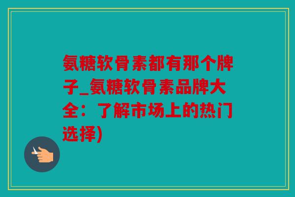 氨糖软骨素都有那个牌子_氨糖软骨素品牌大全：了解市场上的热门选择)