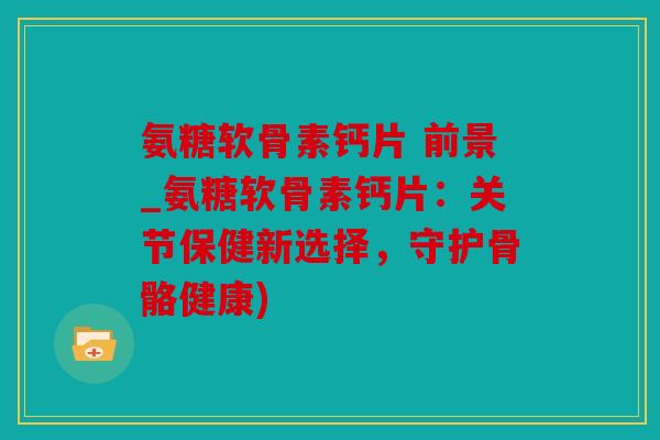 氨糖软骨素钙片 前景_氨糖软骨素钙片：关节保健新选择，守护骨骼健康)