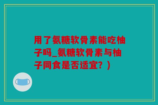 用了氨糖软骨素能吃柚子吗_氨糖软骨素与柚子同食是否适宜？)