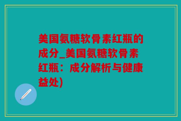 美国氨糖软骨素红瓶的成分_美国氨糖软骨素红瓶：成分解析与健康益处)