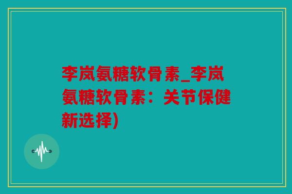 李岚氨糖软骨素_李岚氨糖软骨素：关节保健新选择)