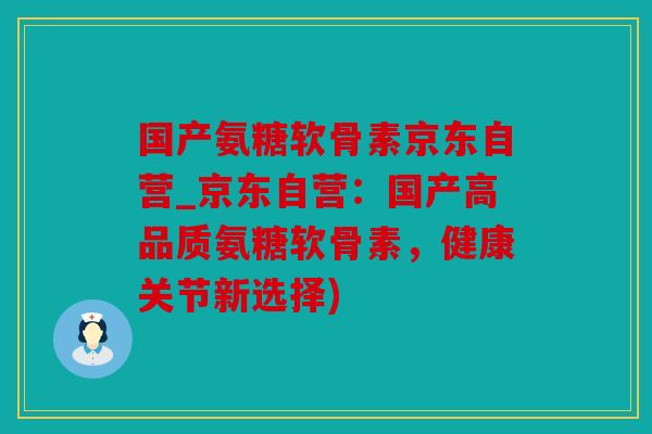 国产氨糖软骨素京东自营_京东自营：国产高品质氨糖软骨素，健康关节新选择)