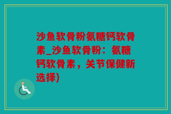 沙鱼软骨粉氨糖钙软骨素_沙鱼软骨粉：氨糖钙软骨素，关节保健新选择)