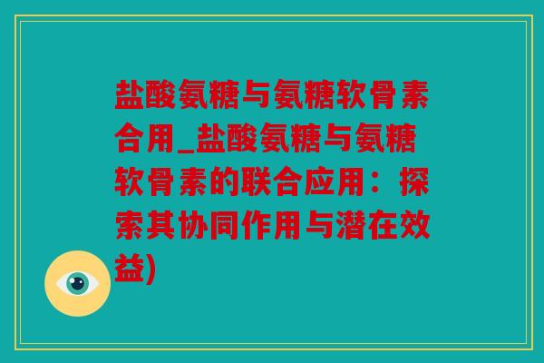 盐酸氨糖与氨糖软骨素合用_盐酸氨糖与氨糖软骨素的联合应用：探索其协同作用与潜在效益)