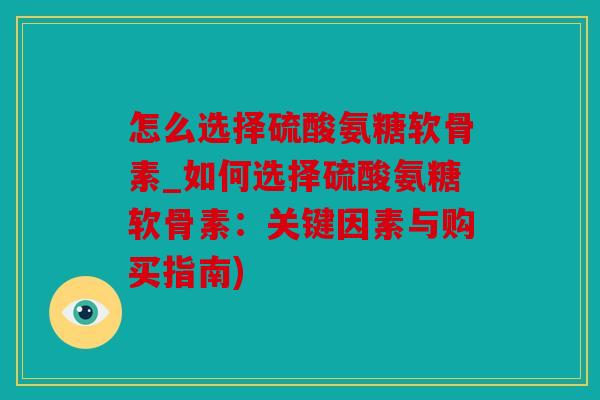 怎么选择硫酸氨糖软骨素_如何选择硫酸氨糖软骨素：关键因素与购买指南)