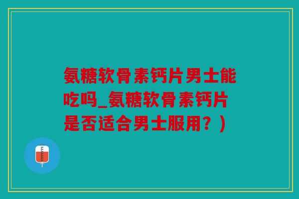 氨糖软骨素钙片男士能吃吗_氨糖软骨素钙片是否适合男士服用？)