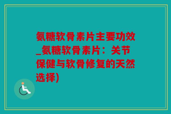 氨糖软骨素片主要功效_氨糖软骨素片：关节保健与软骨修复的天然选择)