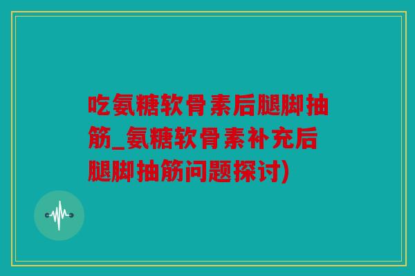 吃氨糖软骨素后腿脚抽筋_氨糖软骨素补充后腿脚抽筋问题探讨)