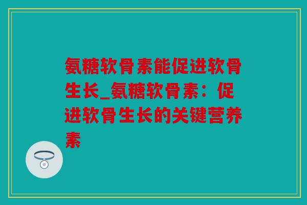 氨糖软骨素能促进软骨生长_氨糖软骨素：促进软骨生长的关键营养素