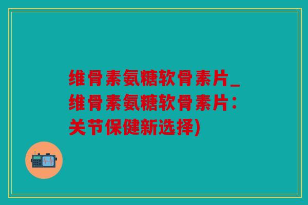 维骨素氨糖软骨素片_维骨素氨糖软骨素片:关节保健新选择) 维骨素氨糖软骨素片_维骨素氨糖软骨素片:关节保健新选择)