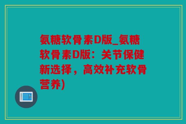 氨糖软骨素D版_氨糖软骨素D版：关节保健新选择，高效补充软骨营养)
