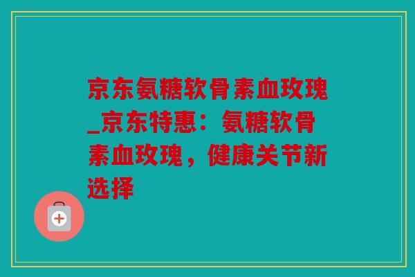 京东氨糖软骨素玫瑰_京东特惠:氨糖软骨素玫瑰,健康关节新选择 京东氨糖软骨素玫瑰_京东特惠:氨糖软骨素玫瑰,健康关节新选择