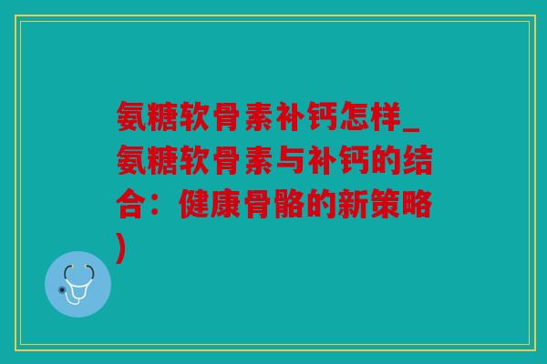 氨糖软骨素补钙怎样_氨糖软骨素与补钙的结合：健康骨骼的新策略)