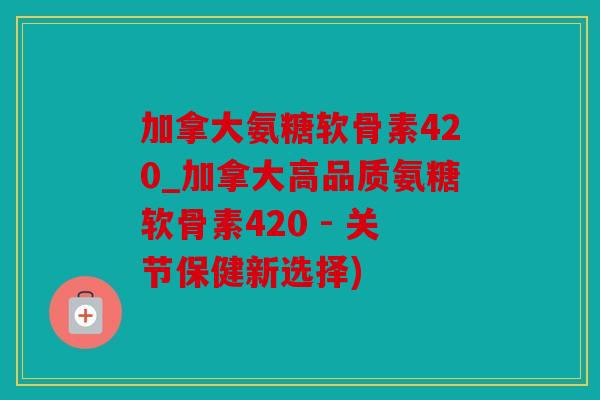加拿大氨糖软骨素420_加拿大高品质氨糖软骨素420 - 关节保健新选择)