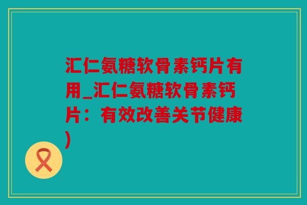 汇仁氨糖软骨素钙片有用_汇仁氨糖软骨素钙片：有效改善关节健康)