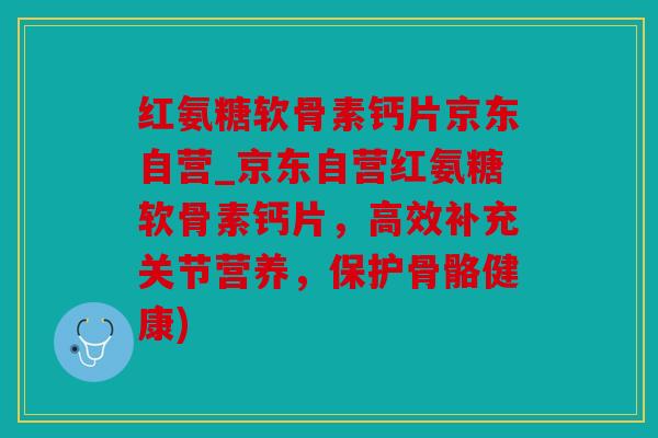 红氨糖软骨素钙片京东自营_京东自营红氨糖软骨素钙片，高效补充关节营养，保护骨骼健康)