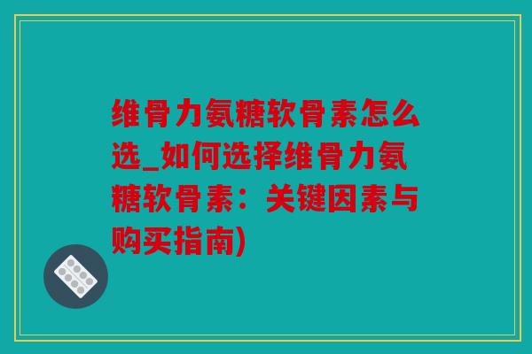维骨力氨糖软骨素怎么选_如何选择维骨力氨糖软骨素：关键因素与购买指南)