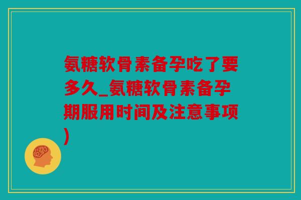 氨糖软骨素备孕吃了要多久_氨糖软骨素备孕期服用时间及注意事项)