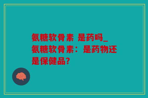 氨糖软骨素 是药吗_氨糖软骨素：是还是保健品？