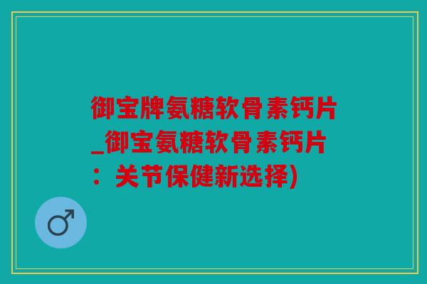 御宝牌氨糖软骨素钙片_御宝氨糖软骨素钙片：关节保健新选择)