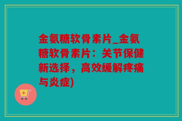金氨糖软骨素片_金氨糖软骨素片：关节保健新选择，高效缓解与)