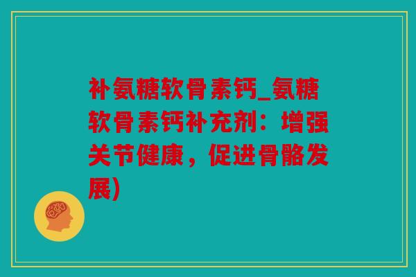 补氨糖软骨素钙_氨糖软骨素钙补充剂：增强关节健康，促进骨骼发展)