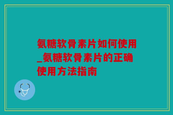 氨糖软骨素片如何使用_氨糖软骨素片的正确使用方法指南