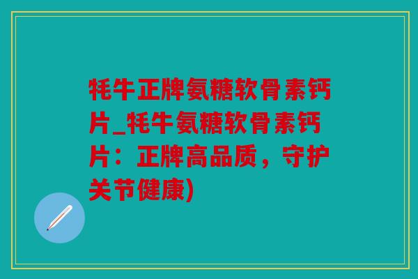 牦牛正牌氨糖软骨素钙片_牦牛氨糖软骨素钙片：正牌高品质，守护关节健康)