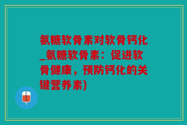 氨糖软骨素对软骨钙化_氨糖软骨素:促进软骨健康,钙化的关键营养素) 氨糖软骨素对软骨钙化_氨糖软骨素:促进软骨健康,钙化的关键营养素)