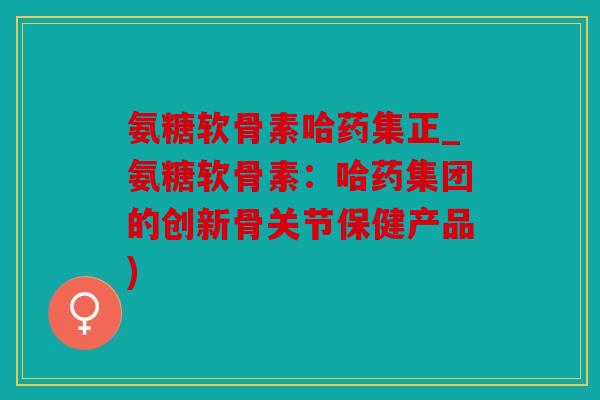 氨糖软骨素哈药集正_氨糖软骨素：哈药集团的创新骨关节保健产品)