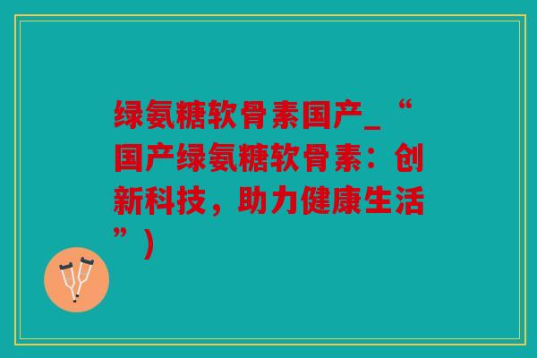 绿氨糖软骨素国产_“国产绿氨糖软骨素：创新科技，助力健康生活”)