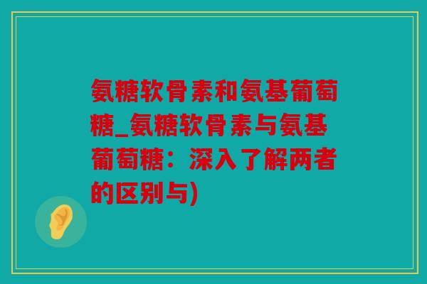 氨糖软骨素和氨基葡萄糖_氨糖软骨素与氨基葡萄糖：深入了解两者的区别与)