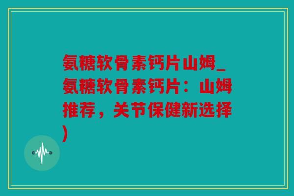 氨糖软骨素钙片山姆_氨糖软骨素钙片：山姆推荐，关节保健新选择)