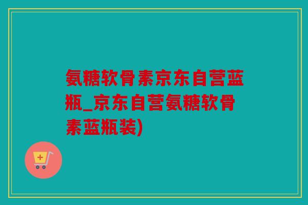 氨糖软骨素京东自营蓝瓶_京东自营氨糖软骨素蓝瓶装)