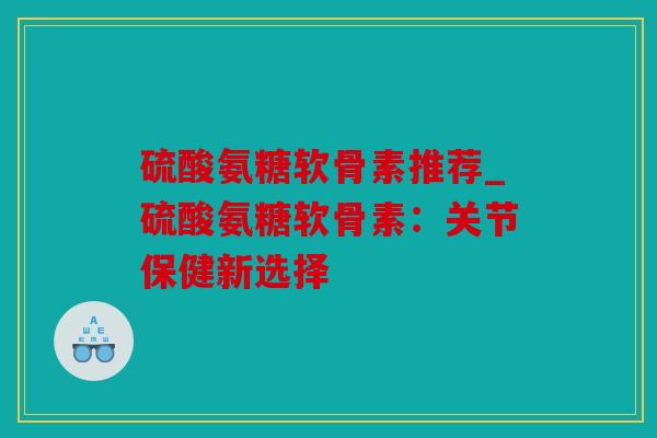 硫酸氨糖软骨素推荐_硫酸氨糖软骨素:关节保健新选择 硫酸氨糖软骨素推荐_硫酸氨糖软骨素:关节保健新选择
