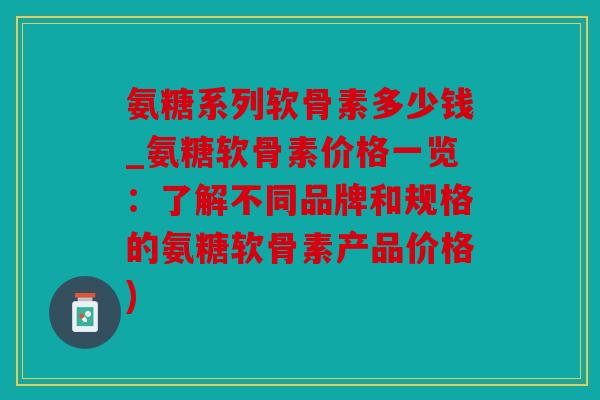 氨糖系列软骨素多少钱_氨糖软骨素价格一览：了解不同品牌和规格的氨糖软骨素产品价格)