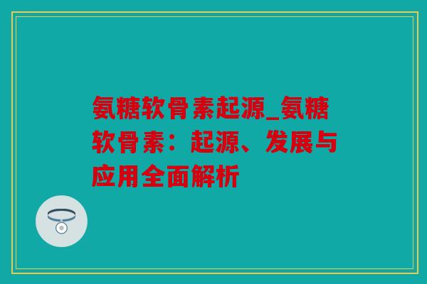 氨糖软骨素起源_氨糖软骨素:起源、发展与应用全面解析 氨糖软骨素起源_氨糖软骨素:起源、发展与应用全面解析