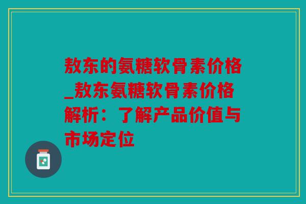 敖东的氨糖软骨素价格_敖东氨糖软骨素价格解析：了解产品价值与市场定位