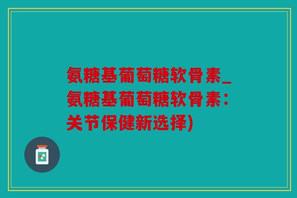 氨糖基葡萄糖软骨素_氨糖基葡萄糖软骨素：关节保健新选择)